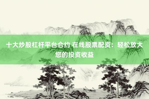 十大炒股杠杆平台合约 在线股票配资：轻松放大您的投资收益