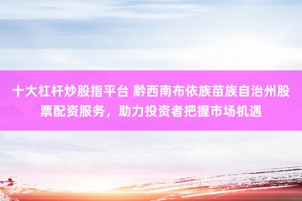 十大杠杆炒股指平台 黔西南布依族苗族自治州股票配资服务，助力投资者把握市场机遇