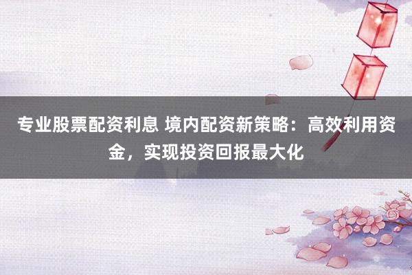 专业股票配资利息 境内配资新策略：高效利用资金，实现投资回报最大化