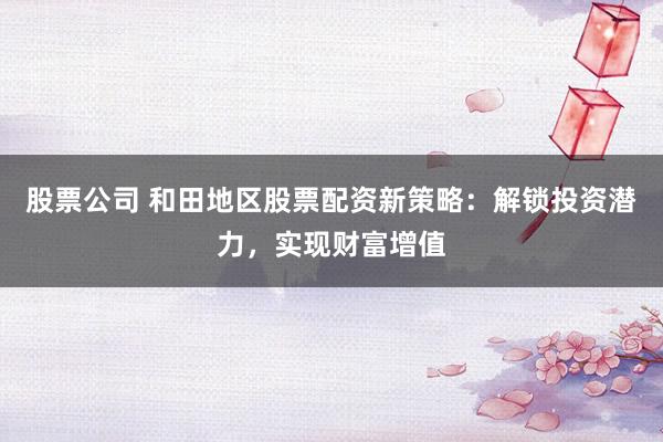 股票公司 和田地区股票配资新策略：解锁投资潜力，实现财富增值