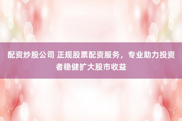 配资炒股公司 正规股票配资服务，专业助力投资者稳健扩大股市收益