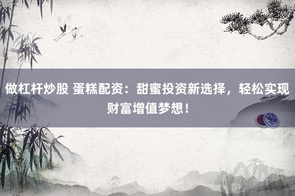 做杠杆炒股 蛋糕配资：甜蜜投资新选择，轻松实现财富增值梦想！