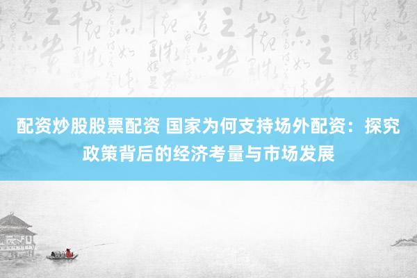 配资炒股股票配资 国家为何支持场外配资：探究政策背后的经济考量与市场发展