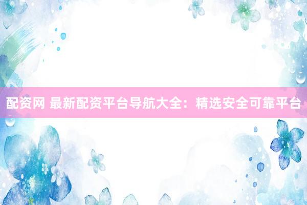 配资网 最新配资平台导航大全：精选安全可靠平台