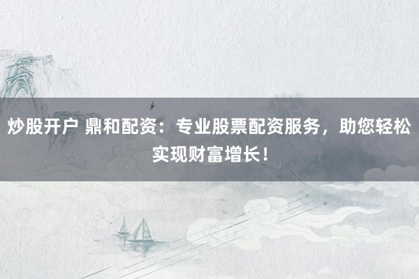 炒股开户 鼎和配资：专业股票配资服务，助您轻松实现财富增长！