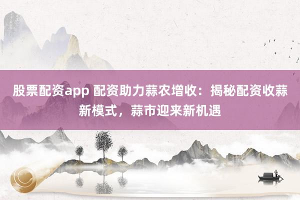 股票配资app 配资助力蒜农增收：揭秘配资收蒜新模式，蒜市迎来新机遇
