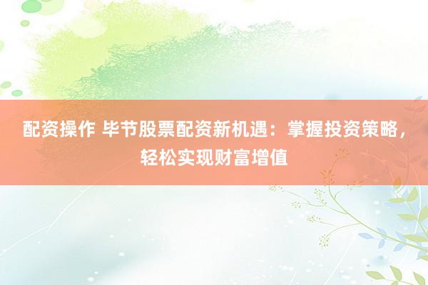 配资操作 毕节股票配资新机遇：掌握投资策略，轻松实现财富增值