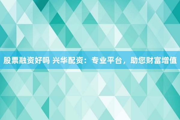 股票融资好吗 兴华配资：专业平台，助您财富增值