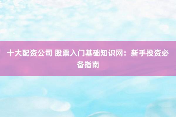 十大配资公司 股票入门基础知识网：新手投资必备指南