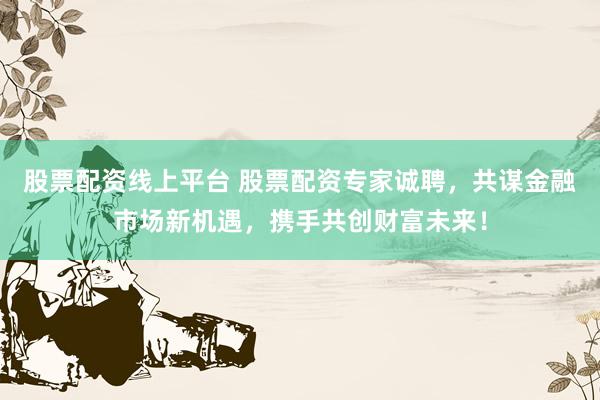 股票配资线上平台 股票配资专家诚聘，共谋金融市场新机遇，携手共创财富未来！
