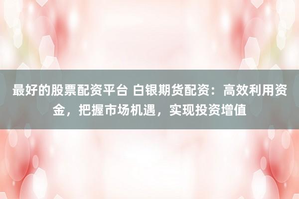 最好的股票配资平台 白银期货配资：高效利用资金，把握市场机遇，实现投资增值