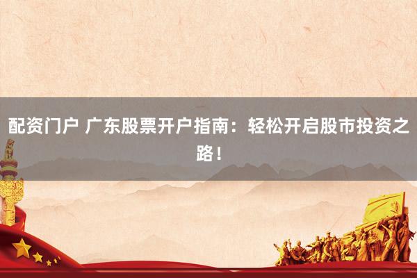 配资门户 广东股票开户指南：轻松开启股市投资之路！