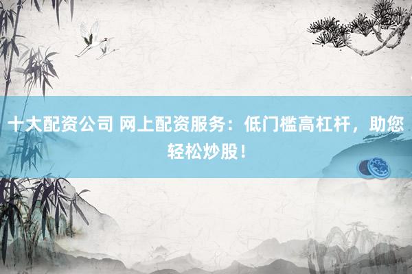 十大配资公司 网上配资服务：低门槛高杠杆，助您轻松炒股！