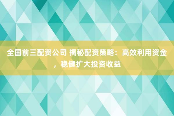 全国前三配资公司 揭秘配资策略：高效利用资金，稳健扩大投资收益