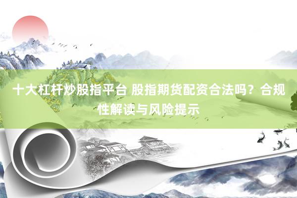 十大杠杆炒股指平台 股指期货配资合法吗？合规性解读与风险提示