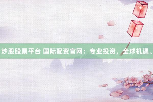 炒股股票平台 国际配资官网：专业投资，全球机遇。