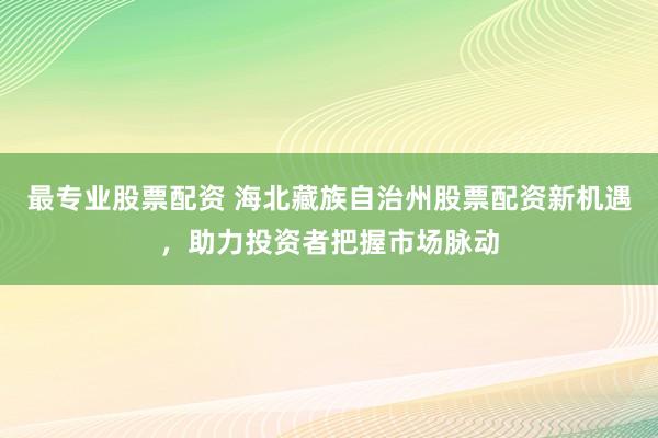 最专业股票配资 海北藏族自治州股票配资新机遇，助力投资者把握市场脉动