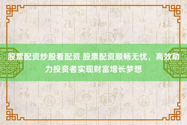 股票配资炒股看配资 股票配资顺畅无忧，高效助力投资者实现财富增长梦想