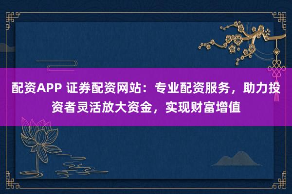 配资APP 证券配资网站：专业配资服务，助力投资者灵活放大资金，实现财富增值
