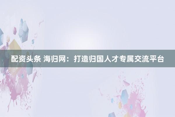配资头条 海归网：打造归国人才专属交流平台
