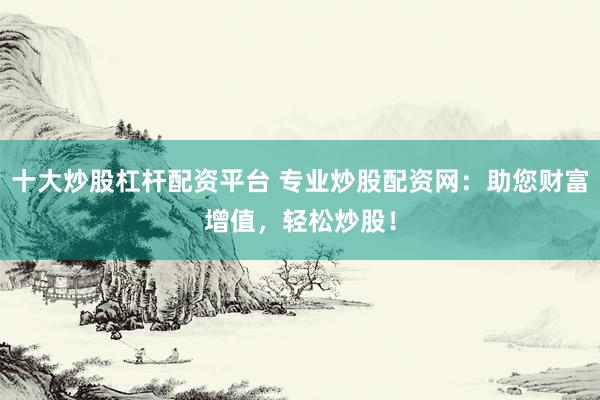 十大炒股杠杆配资平台 专业炒股配资网：助您财富增值，轻松炒股！