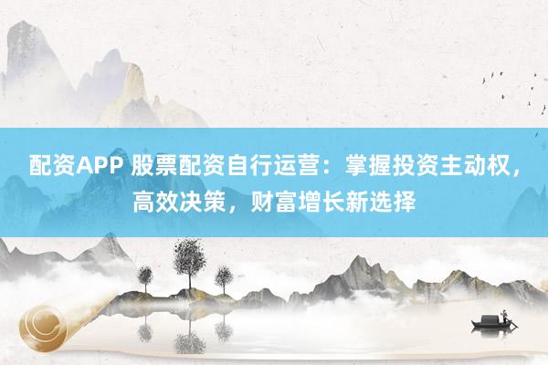 配资APP 股票配资自行运营：掌握投资主动权，高效决策，财富增长新选择