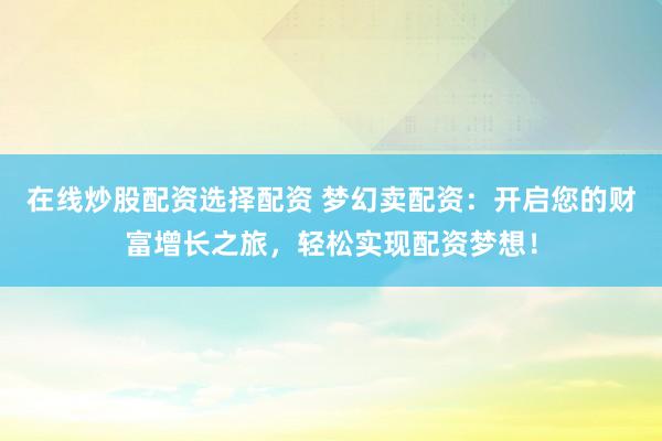 在线炒股配资选择配资 梦幻卖配资：开启您的财富增长之旅，轻松实现配资梦想！
