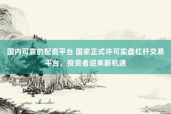 国内可靠的配资平台 国家正式许可实盘杠杆交易平台，投资者迎来新机遇