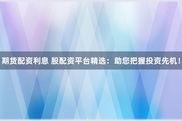 期货配资利息 股配资平台精选：助您把握投资先机！