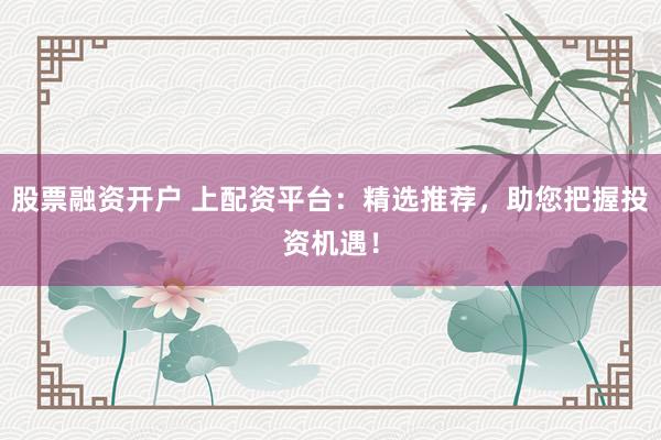 股票融资开户 上配资平台：精选推荐，助您把握投资机遇！