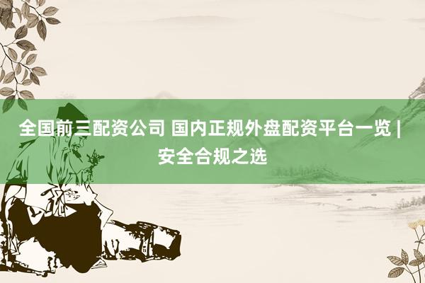 全国前三配资公司 国内正规外盘配资平台一览 | 安全合规之选