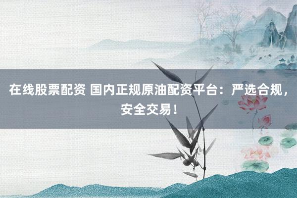 在线股票配资 国内正规原油配资平台：严选合规，安全交易！