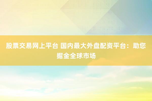 股票交易网上平台 国内最大外盘配资平台：助您掘金全球市场