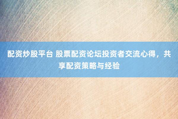 配资炒股平台 股票配资论坛投资者交流心得，共享配资策略与经验