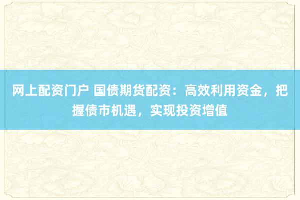 网上配资门户 国债期货配资：高效利用资金，把握债市机遇，实现投资增值