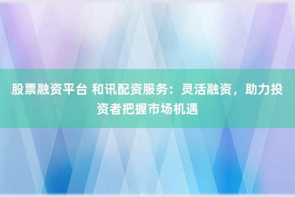 股票融资平台 和讯配资服务：灵活融资，助力投资者把握市场机遇