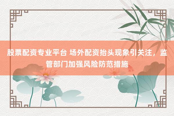 股票配资专业平台 场外配资抬头现象引关注，监管部门加强风险防范措施