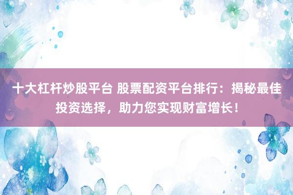 十大杠杆炒股平台 股票配资平台排行：揭秘最佳投资选择，助力您实现财富增长！