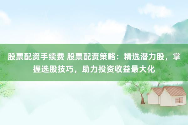 股票配资手续费 股票配资策略：精选潜力股，掌握选股技巧，助力投资收益最大化