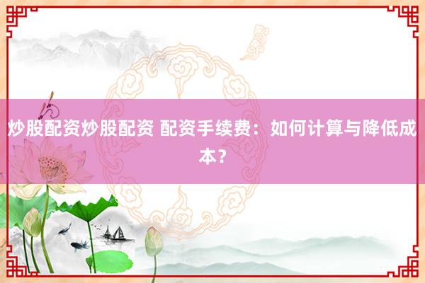 炒股配资炒股配资 配资手续费：如何计算与降低成本？