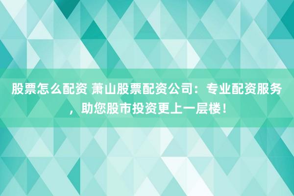 股票怎么配资 萧山股票配资公司：专业配资服务，助您股市投资更上一层楼！