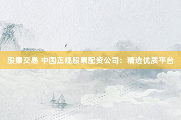 股票交易 中国正规股票配资公司:精选优质平台