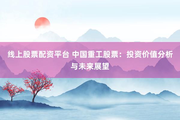 线上股票配资平台 中国重工股票:投资价值分析与未来展望