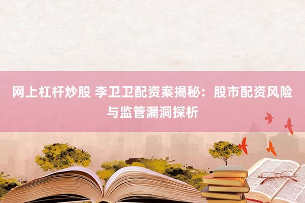 网上杠杆炒股 李卫卫配资案揭秘:股市配资风险与监管漏洞探析