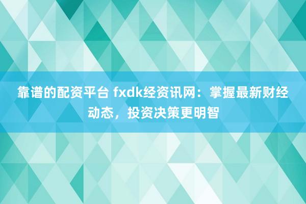 靠谱的配资平台 fxdk经资讯网:掌握最新财经动态,投资决策更明智
