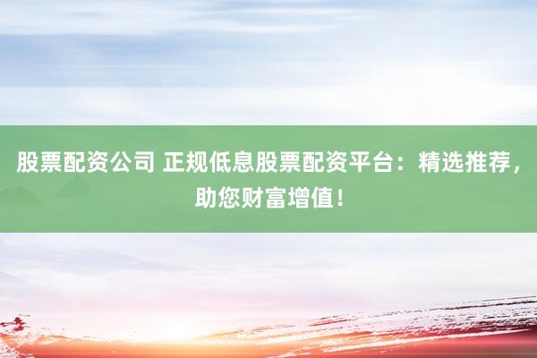 股票配资公司 正规低息股票配资平台:精选推荐,助您财富增值!