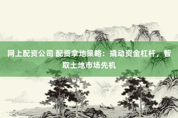网上配资公司 配资拿地策略：撬动资金杠杆，智取土地市场先机