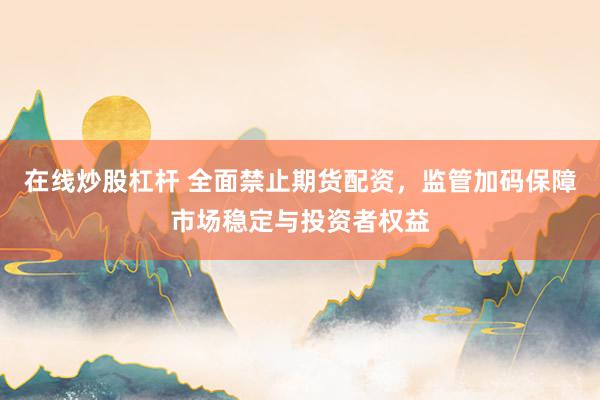 在线炒股杠杆 全面禁止期货配资，监管加码保障市场稳定与投资者权益