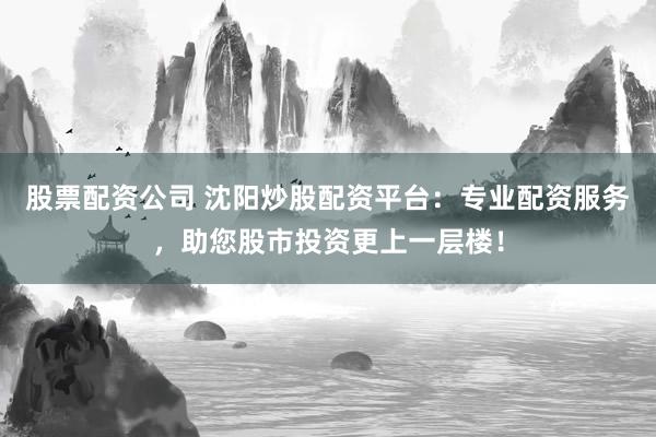股票配资公司 沈阳炒股配资平台：专业配资服务，助您股市投资更上一层楼！