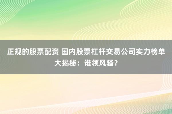 正规的股票配资 国内股票杠杆交易公司实力榜单大揭秘:谁领风骚?